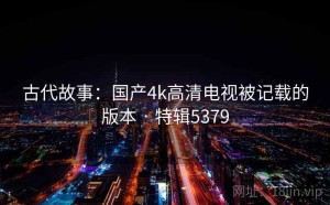 古代故事：国产4k高清电视被记载的版本 · 特辑5379