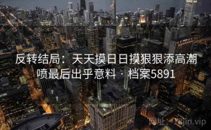 反转结局：天天摸日日摸狠狠添高潮喷最后出乎意料 · 档案5891