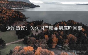 话题热议：久久国产精品到底咋回事