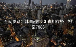 全网质疑：韩国g奶空姐真相存疑 · 档案7888