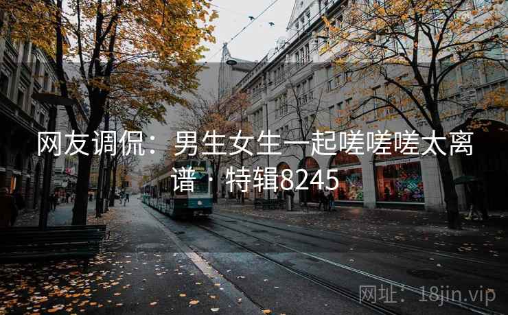 网友调侃:男生女生一起嗟嗟嗟太离谱 · 特辑8245 网友调侃:男生女生一起嗟嗟嗟太离谱 · 特辑8245
