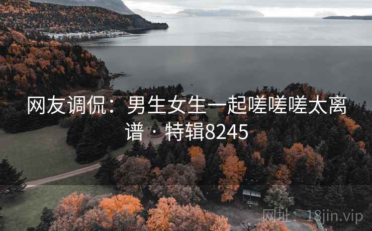 网友调侃:男生女生一起嗟嗟嗟太离谱 · 特辑8245 网友调侃:男生女生一起嗟嗟嗟太离谱 · 特辑8245
