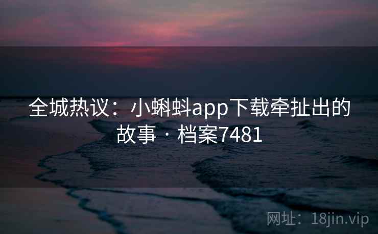 全城热议：小蝌蚪app下载牵扯出的故事 · 档案7481