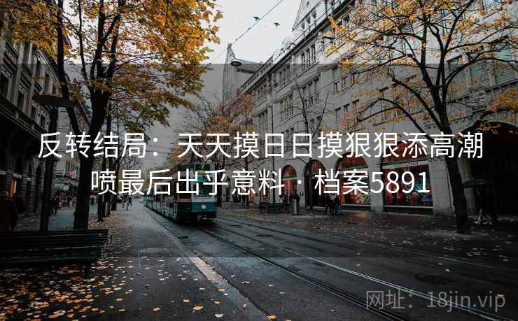 反转结局：天天摸日日摸狠狠添高潮喷最后出乎意料 · 档案5891