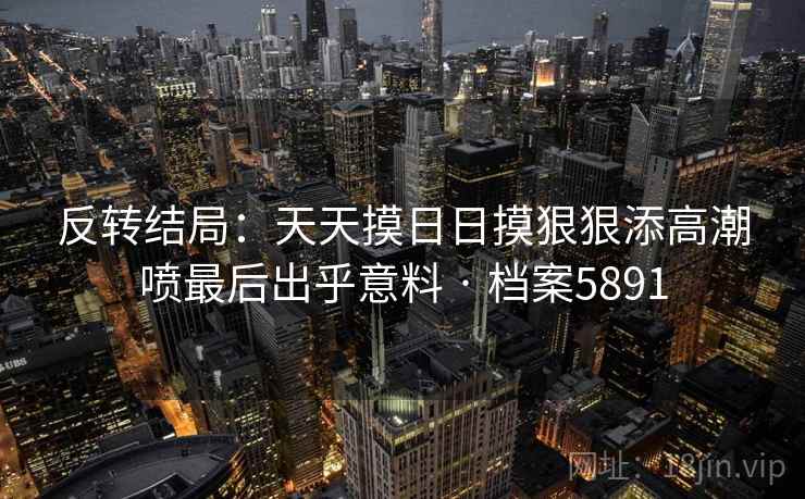 反转结局：天天摸日日摸狠狠添高潮喷最后出乎意料 · 档案5891