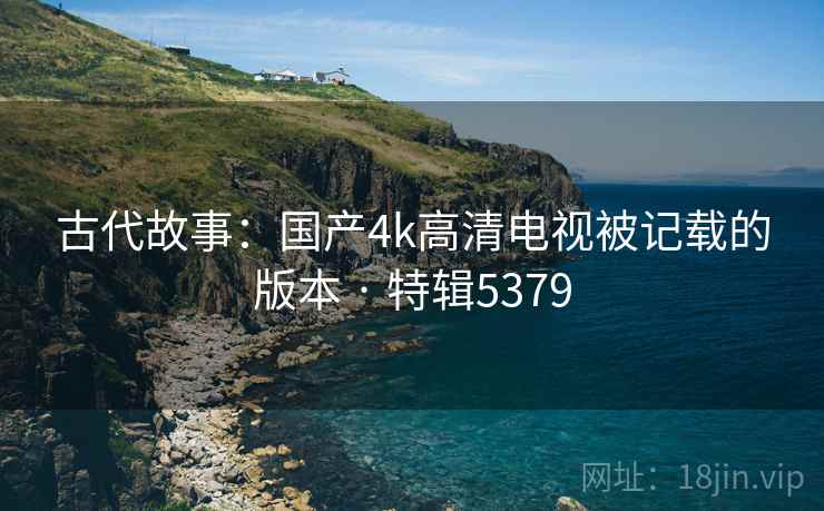 古代故事：国产4k高清电视被记载的版本 · 特辑5379