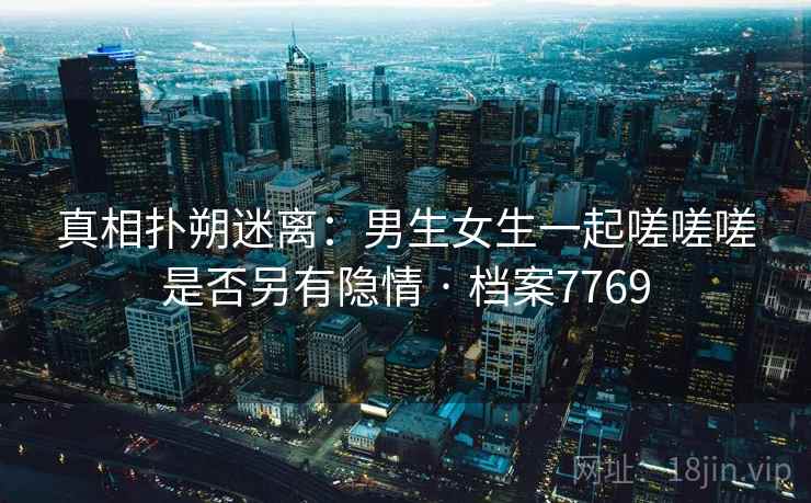 真相扑朔迷离：男生女生一起嗟嗟嗟是否另有隐情 · 档案7769
