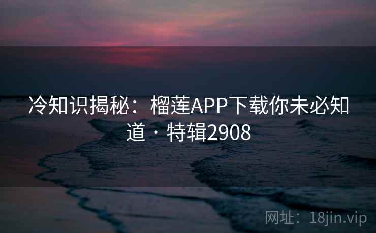 冷知识揭秘：榴莲APP下载你未必知道 · 特辑2908